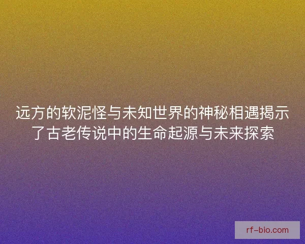 远方的软泥怪与未知世界的神秘相遇揭示了古老传说中的生命起源与未来探索