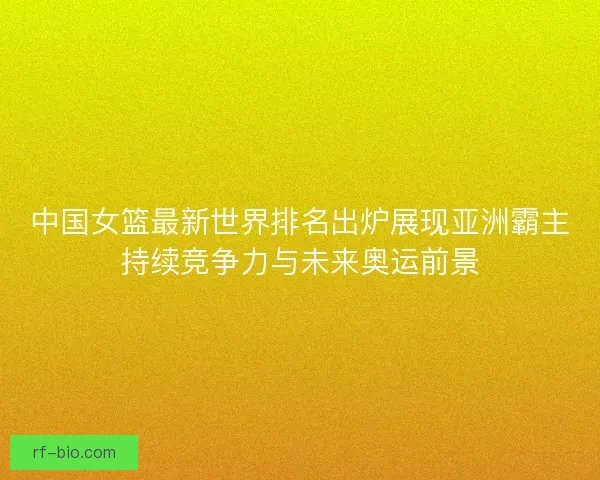 中国女篮最新世界排名出炉展现亚洲霸主持续竞争力与未来奥运前景