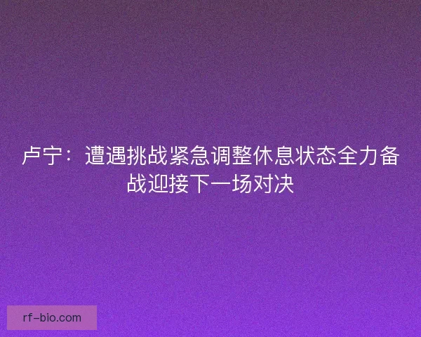 卢宁:遭遇挑战紧急调整休息状态全力备战迎接下一场对决 卢宁:遭遇挑战紧急调整休息状态全力备战迎接下一场对决