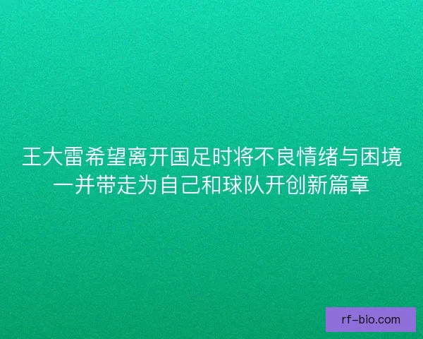 王大雷希望离开国足时将不良情绪与困境一并带走为自己和球队开创新篇章