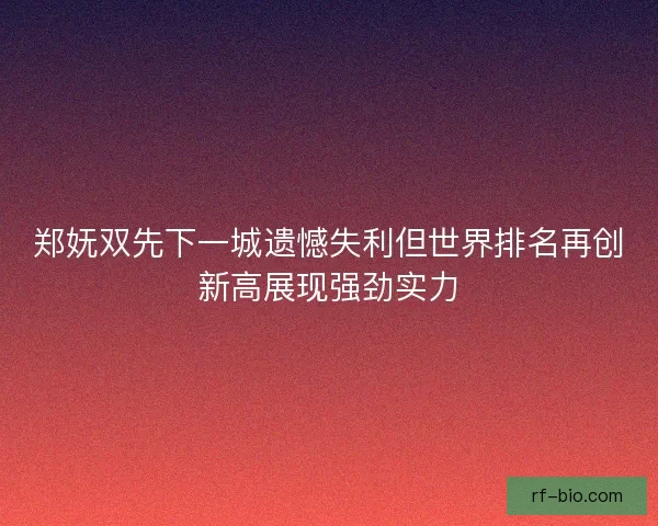 郑妩双先下一城遗憾失利但世界排名再创新高展现强劲实力
