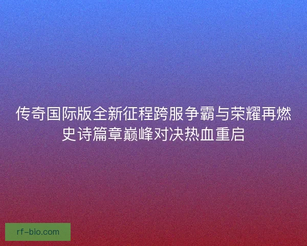 传奇国际版全新征程跨服争霸与荣耀再燃史诗篇章巅峰对决热血重启