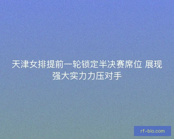 天津女排提前一轮锁定半决赛席位 展现强大实力力压对手