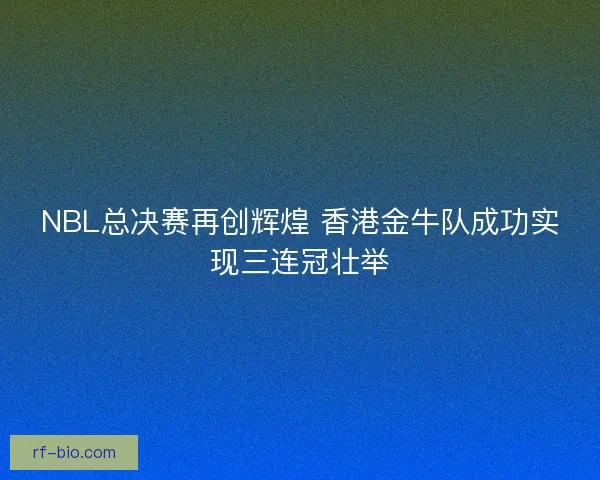 NBL总决赛再创辉煌 香港金牛队成功实现三连冠壮举