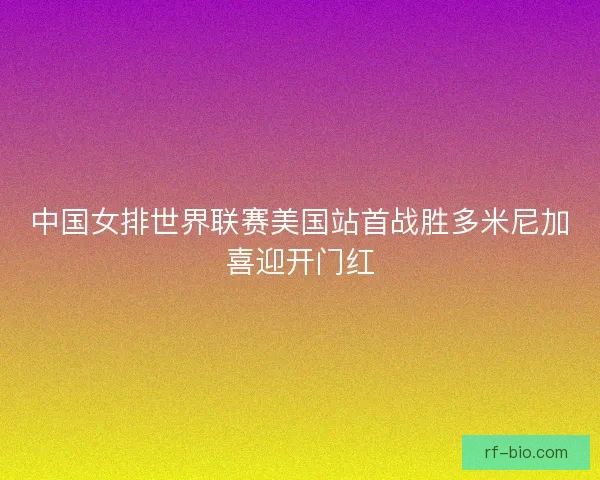 中国女排世界联赛美国站首战胜多米尼加喜迎开门红