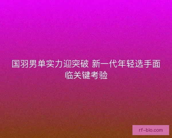 国羽男单实力迎突破 新一代年轻选手面临关键考验
