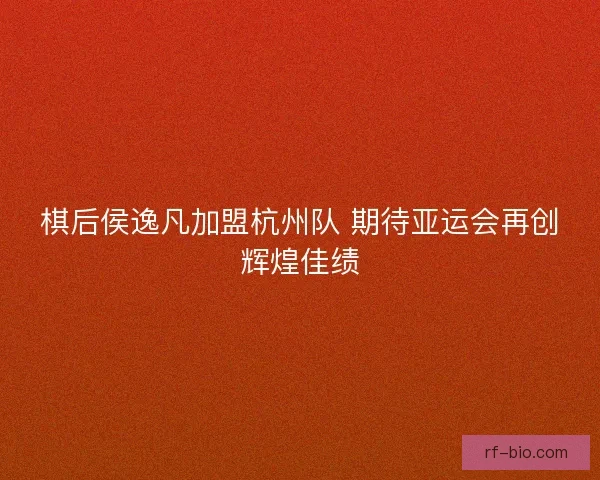 棋后侯逸凡加盟杭州队 期待亚运会再创辉煌佳绩