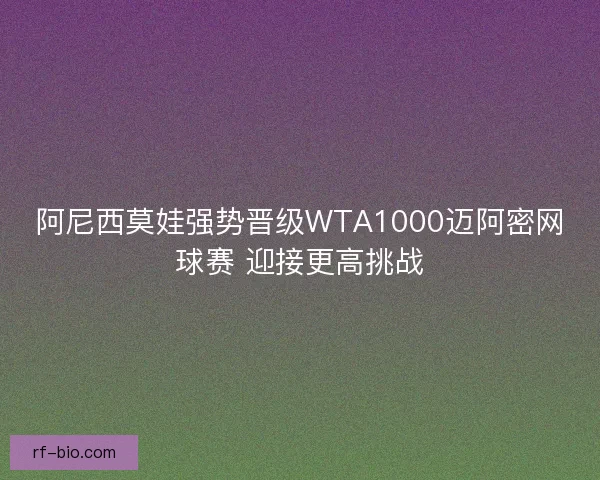 阿尼西莫娃强势晋级WTA1000迈阿密网球赛 迎接更高挑战