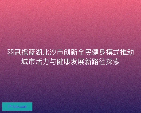 羽冠摇篮湖北沙市创新全民健身模式推动城市活力与健康发展新路径探索 羽冠摇篮湖北沙市创新全民健身模式推动城市活力与健康发展新路径探索