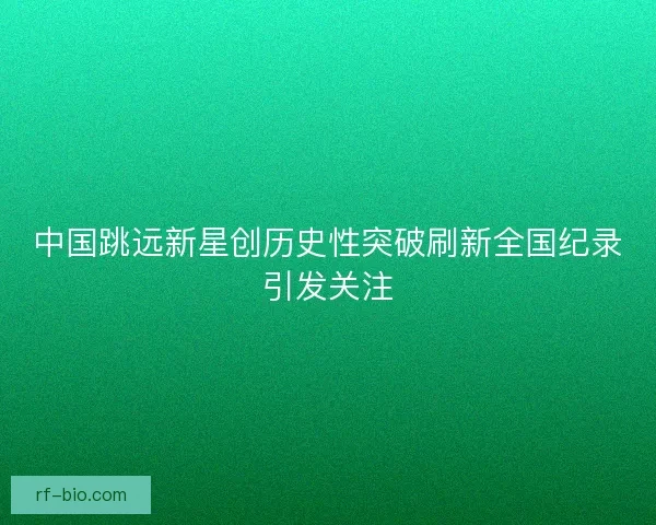 中国跳远新星创历史性突破刷新全国纪录引发关注
