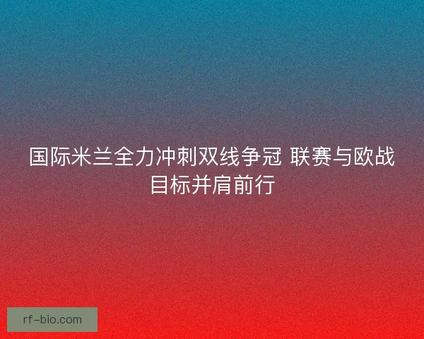 国际米兰全力冲刺双线争冠 联赛与欧战目标并肩前行 国际米兰全力冲刺双线争冠 联赛与欧战目标并肩前行