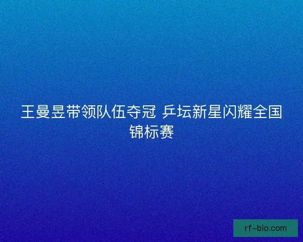 王曼昱带领队伍夺冠 乒坛新星闪耀全国锦标赛