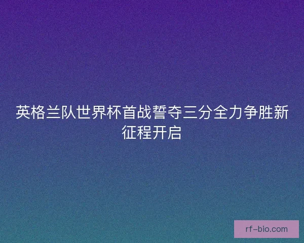 英格兰队世界杯首战誓夺三分全力争胜新征程开启