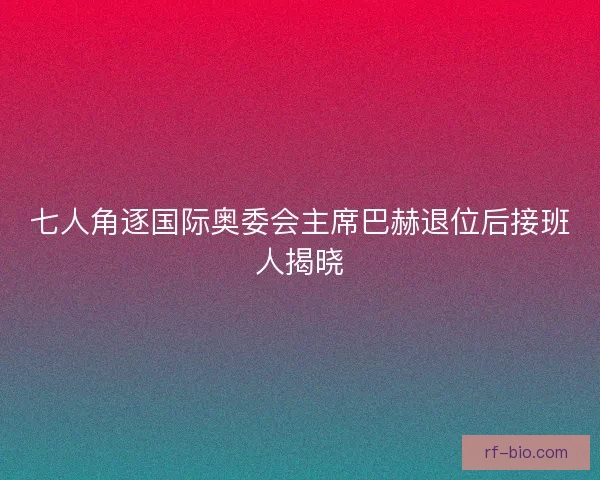 七人角逐国际奥委会主席巴赫退位后接班人揭晓 七人角逐国际奥委会主席巴赫退位后接班人揭晓