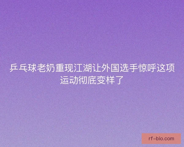 乒乓球老奶重现江湖让外国选手惊呼这项运动彻底变样了 乒乓球老奶重现江湖让外国选手惊呼这项运动彻底变样了